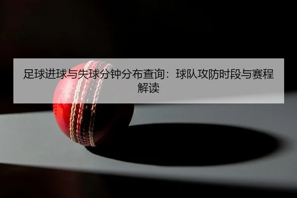 足球进球与失球分钟分布查询：球队攻防时段与赛程解读